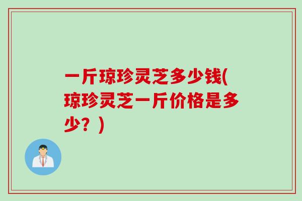 一斤琼珍灵芝多少钱(琼珍灵芝一斤价格是多少？)