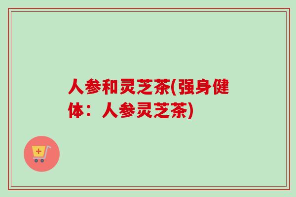 人参和灵芝茶(强身健体：人参灵芝茶)