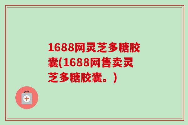 1688网灵芝多糖胶囊(1688网售卖灵芝多糖胶囊。) 1688网灵芝多糖胶囊(1688网售卖灵芝多糖胶囊。)