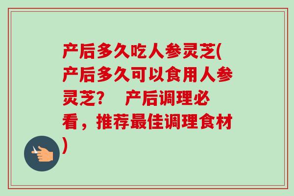 产后多久吃人参灵芝(产后多久可以食用人参灵芝？  产后调理必看，推荐最佳调理食材)