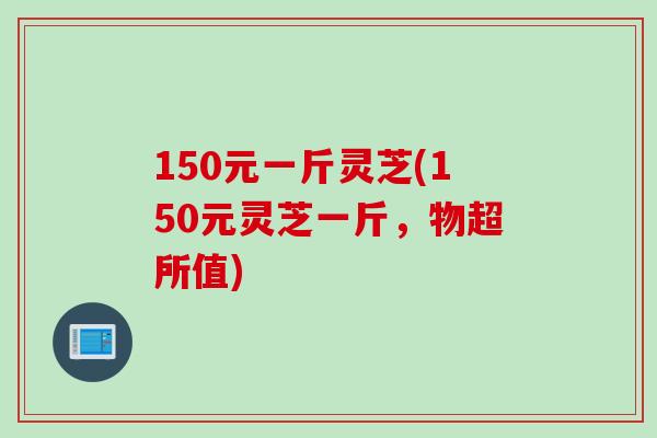 150元一斤灵芝(150元灵芝一斤，物超所值)