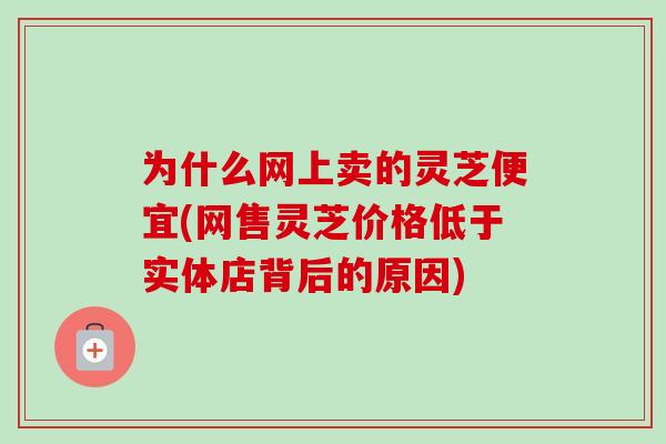 为什么网上卖的灵芝便宜(网售灵芝价格低于实体店背后的原因)