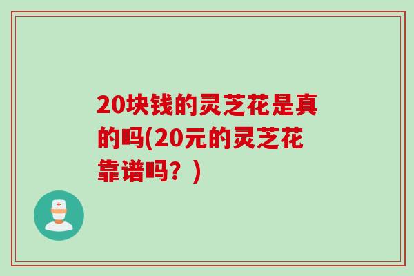 20块钱的灵芝花是真的吗(20元的灵芝花靠谱吗？)