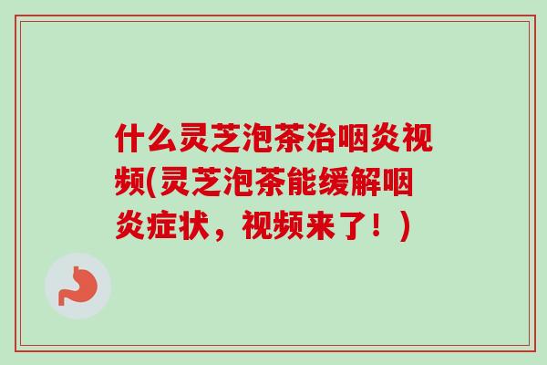 什么灵芝泡茶治咽炎视频(灵芝泡茶能缓解咽炎症状，视频来了！)