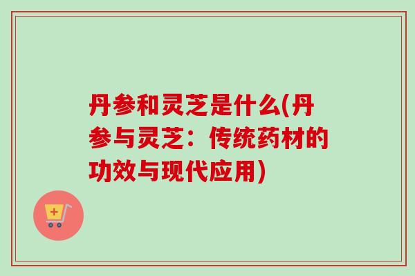 丹参和灵芝是什么(丹参与灵芝：传统药材的功效与现代应用)