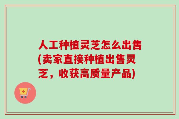 人工种植灵芝怎么出售(卖家直接种植出售灵芝，收获高质量产品)