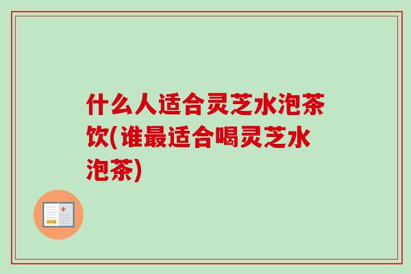 什么人适合灵芝水泡茶饮(谁最适合喝灵芝水泡茶)
