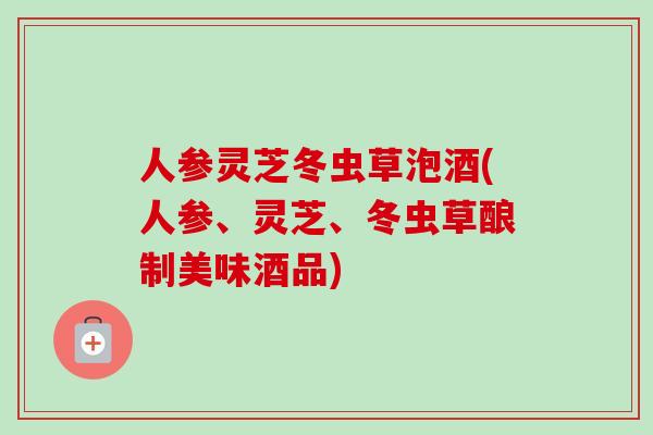 人参灵芝冬虫草泡酒(人参、灵芝、冬虫草酿制美味酒品)