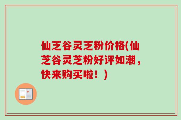 仙芝谷灵芝粉价格(仙芝谷灵芝粉好评如潮，快来购买啦！)