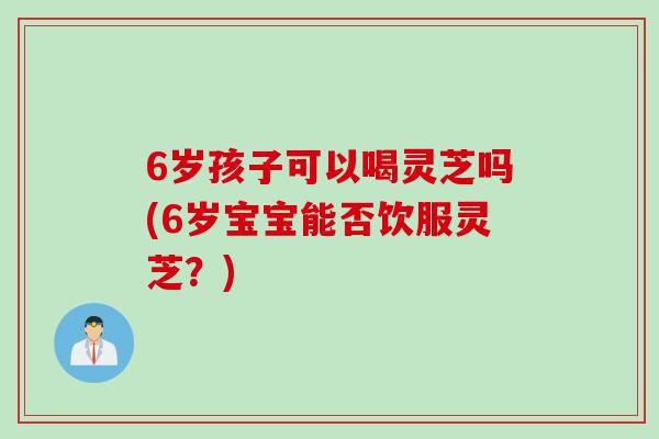 6岁孩子可以喝灵芝吗(6岁宝宝能否饮服灵芝？)