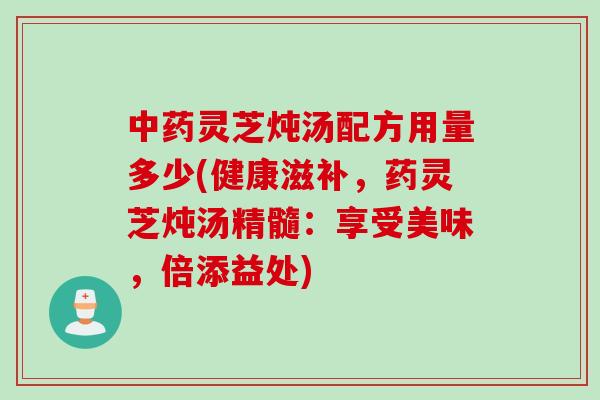 中药灵芝炖汤配方用量多少(健康滋补，药灵芝炖汤精髓：享受美味，倍添益处)