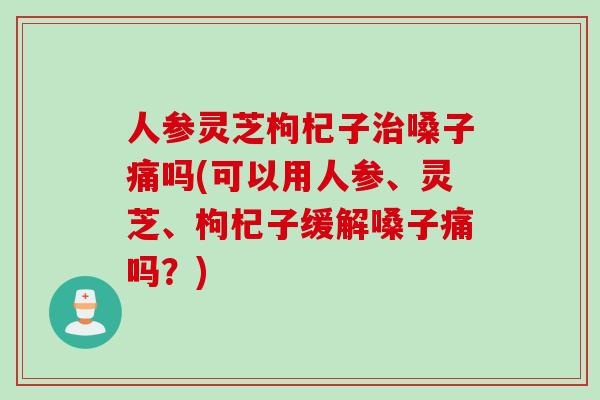 人参灵芝枸杞子治嗓子痛吗(可以用人参、灵芝、枸杞子缓解嗓子痛吗？)