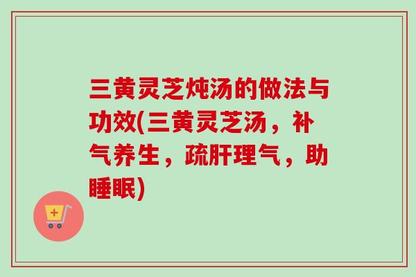 三黄灵芝炖汤的做法与功效(三黄灵芝汤，补气养生，疏肝理气，助睡眠)