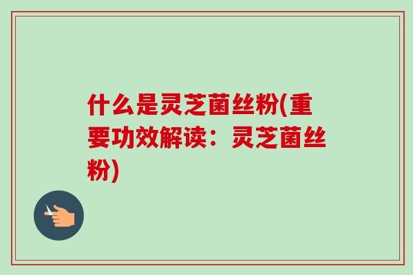 什么是灵芝菌丝粉(重要功效解读：灵芝菌丝粉)
