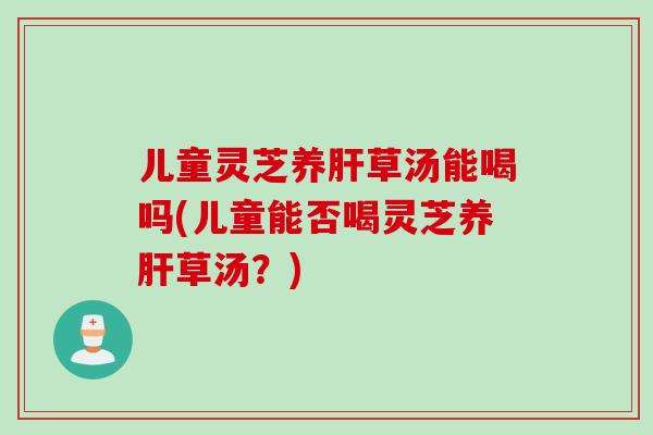 儿童灵芝养肝草汤能喝吗(儿童能否喝灵芝养肝草汤？)