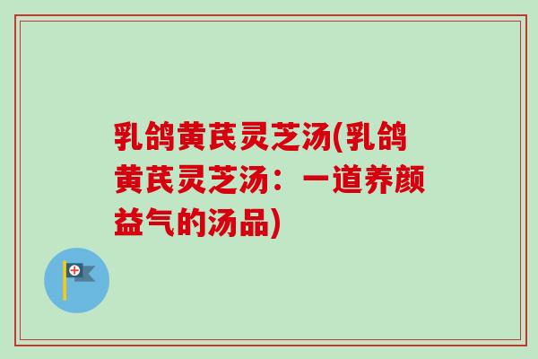 乳鸽黄芪灵芝汤(乳鸽黄芪灵芝汤:一道养颜益气的汤品) 乳鸽黄芪灵芝汤(乳鸽黄芪灵芝汤:一道养颜益气的汤品)