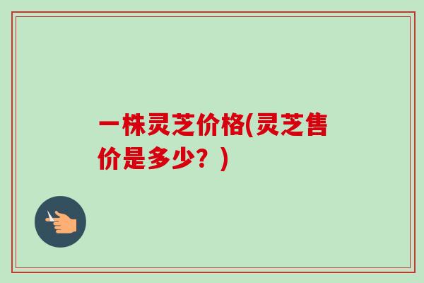 一株灵芝价格(灵芝售价是多少？)