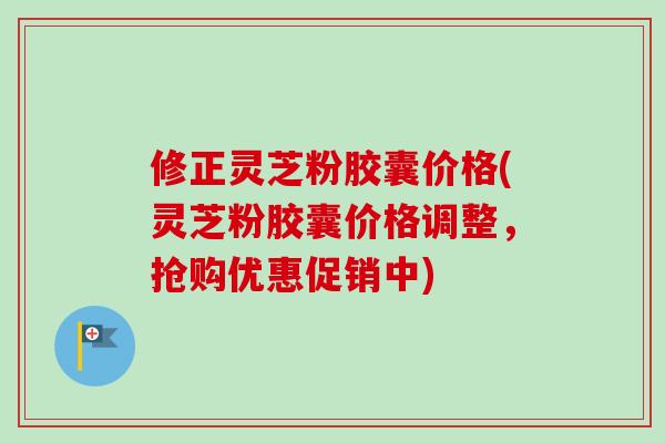 修正灵芝粉胶囊价格(灵芝粉胶囊价格调整，抢购优惠促销中)