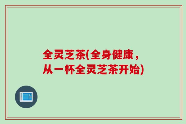 全灵芝茶(全身健康，从一杯全灵芝茶开始)