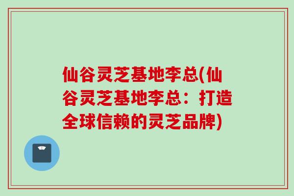仙谷灵芝基地李总(仙谷灵芝基地李总：打造全球信赖的灵芝品牌)