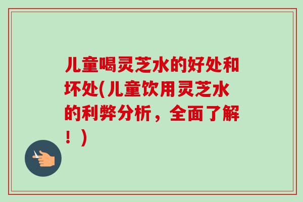 儿童喝灵芝水的好处和坏处(儿童饮用灵芝水的利弊分析，全面了解！)
