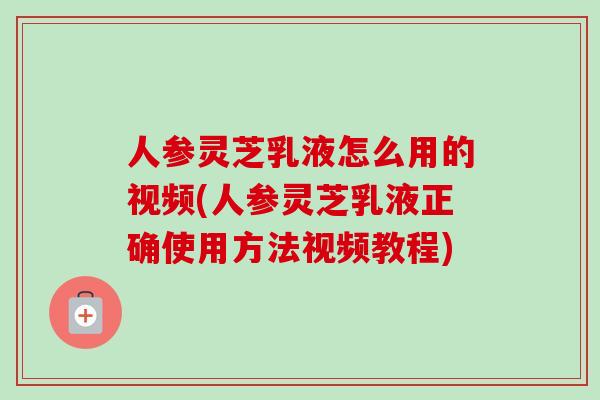 人参灵芝乳液怎么用的视频(人参灵芝乳液正确使用方法视频教程)