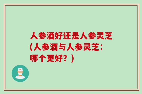 人参酒好还是人参灵芝(人参酒与人参灵芝：哪个更好？)