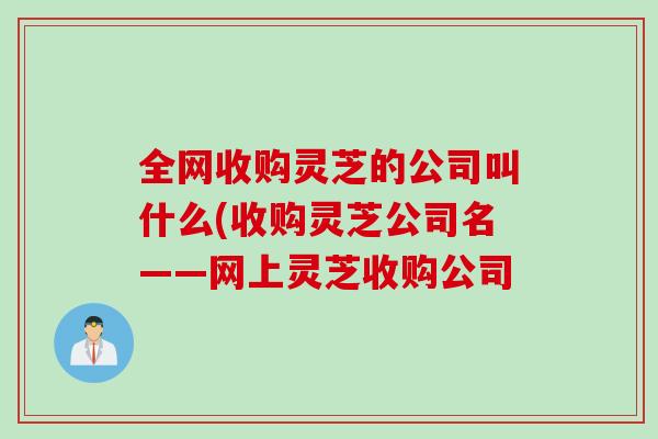 全网收购灵芝的公司叫什么(收购灵芝公司名——网上灵芝收购公司