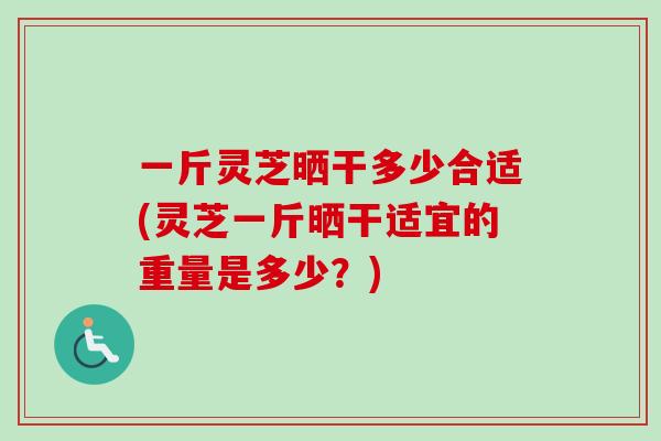 一斤灵芝晒干多少合适(灵芝一斤晒干适宜的重量是多少？)