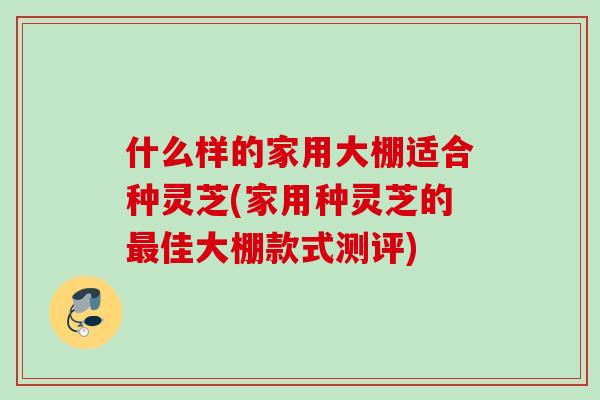 什么样的家用大棚适合种灵芝(家用种灵芝的佳大棚款式测评) 什么样的家用大棚适合种灵芝(家用种灵芝的佳大棚款式测评)