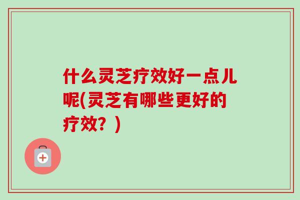 什么灵芝疗效好一点儿呢(灵芝有哪些更好的疗效？)