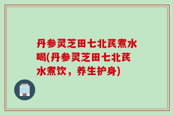 丹参灵芝田七北芪煮水喝(丹参灵芝田七北芪水煮饮，养生护身)