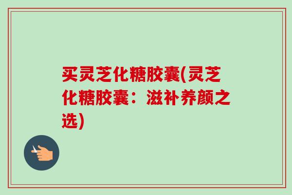 买灵芝化糖胶囊(灵芝化糖胶囊:滋补养颜之选) 买灵芝化糖胶囊(灵芝化糖胶囊:滋补养颜之选)