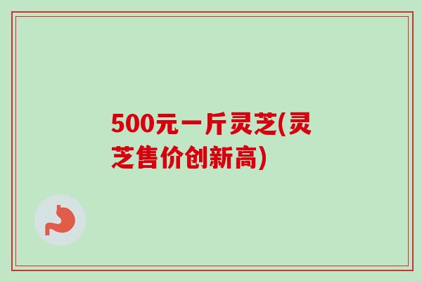 500元一斤灵芝(灵芝售价创新高)