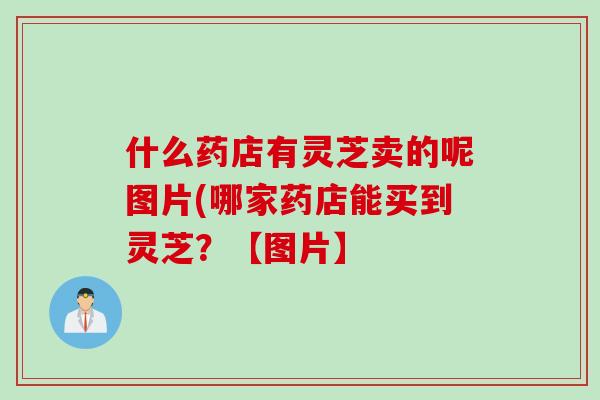 什么药店有灵芝卖的呢图片(哪家药店能买到灵芝？【图片】