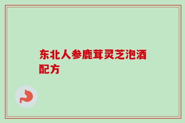 东北人参鹿茸灵芝泡酒配方 东北人参鹿茸灵芝泡酒配方