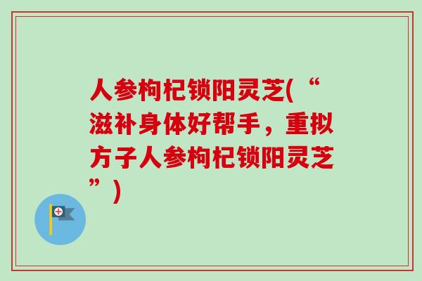 人参枸杞锁阳灵芝(“滋补身体好帮手，重拟方子人参枸杞锁阳灵芝”)