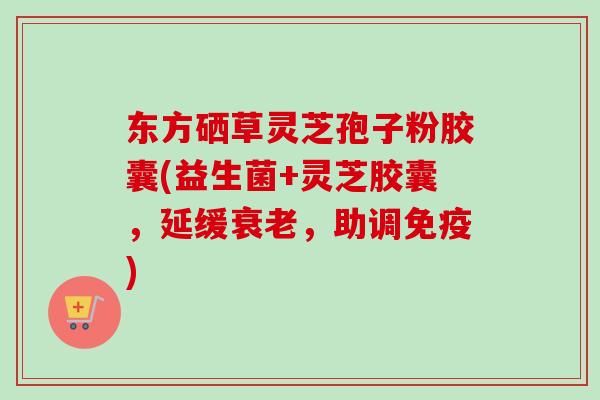 东方硒草灵芝孢子粉胶囊(益生菌+灵芝胶囊，延缓衰老，助调免疫)