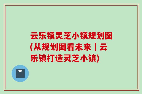 云乐镇灵芝小镇规划图(从规划图看未来｜云乐镇打造灵芝小镇)
