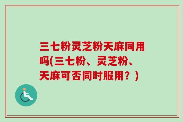 三七粉灵芝粉天麻同用吗(三七粉、灵芝粉、天麻可否同时服用？)