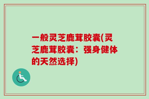 一般灵芝鹿茸胶囊(灵芝鹿茸胶囊：强身健体的天然选择)