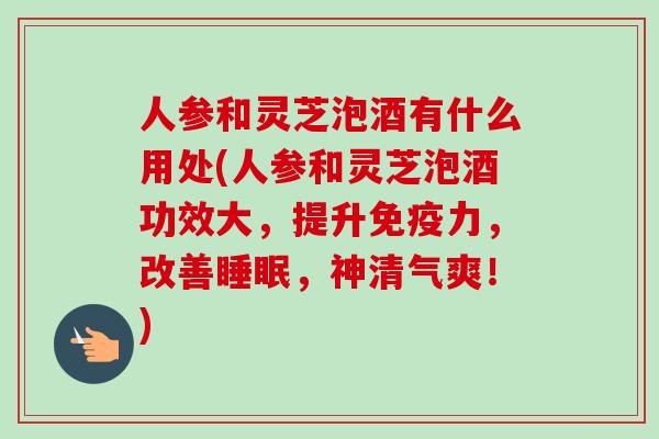 人参和灵芝泡酒有什么用处(人参和灵芝泡酒功效大，提升免疫力，改善睡眠，神清气爽！)