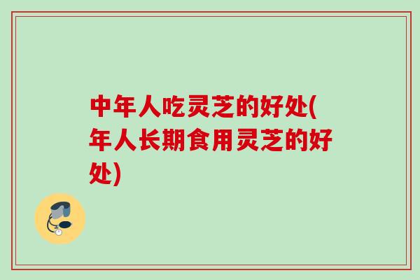 中年人吃灵芝的好处(年人长期食用灵芝的好处)