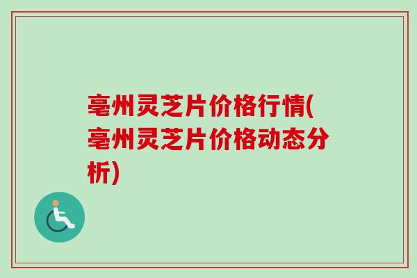 亳州灵芝片价格行情(亳州灵芝片价格动态分析) 亳州灵芝片价格行情(亳州灵芝片价格动态分析)