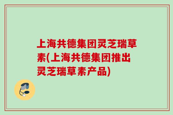 上海共德集团灵芝瑞草素(上海共德集团推出灵芝瑞草素产品)