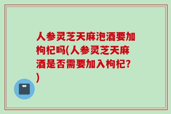人参灵芝天麻泡酒要加枸杞吗(人参灵芝天麻酒是否需要加入枸杞？)