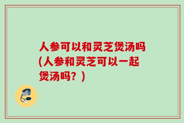 人参可以和灵芝煲汤吗(人参和灵芝可以一起煲汤吗？)