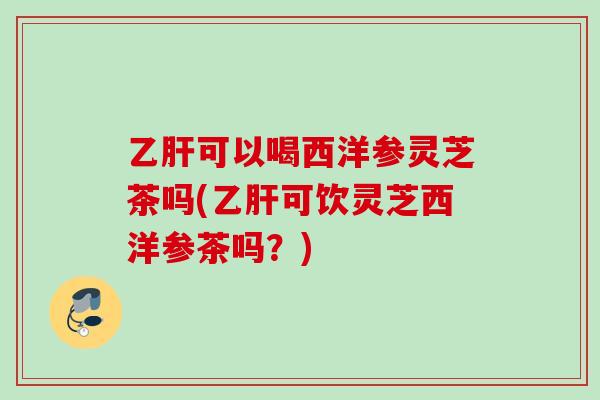 乙肝可以喝西洋参灵芝茶吗(乙肝可饮灵芝西洋参茶吗？)