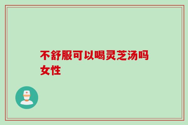 不舒服可以喝灵芝汤吗女性