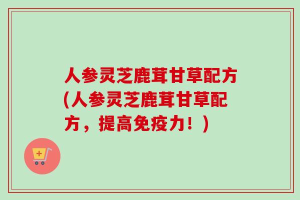 人参灵芝鹿茸甘草配方(人参灵芝鹿茸甘草配方,提高免疫力!) 人参灵芝鹿茸甘草配方(人参灵芝鹿茸甘草配方,提高免疫力!)
